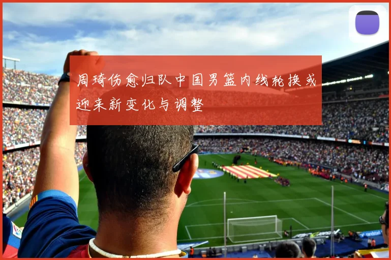 周琦伤愈归队中国男篮内线轮换或迎来新变化与调整