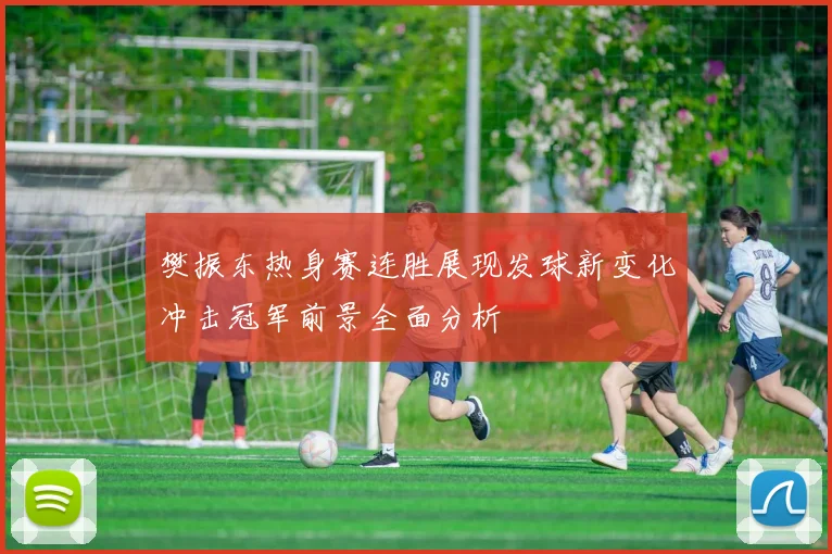 樊振东热身赛连胜展现发球新变化冲击冠军前景全面分析