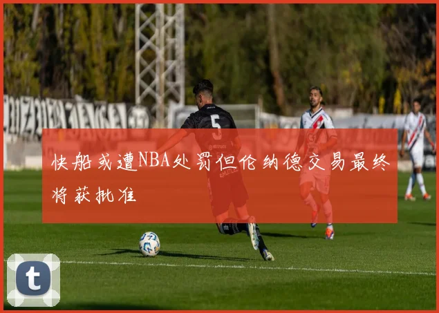 快船或遭NBA处罚但伦纳德交易最终将获批准