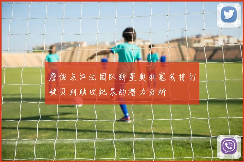 詹俊点评法国队新星奥利塞或将打破贝利助攻纪录的潜力分析