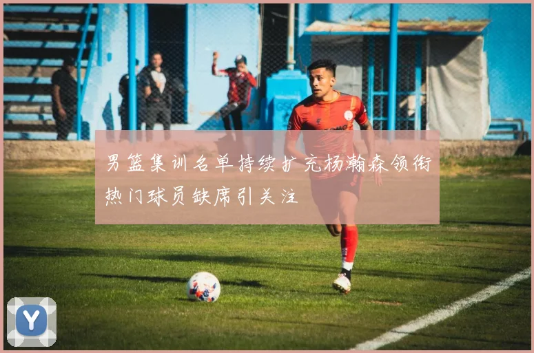 男篮集训名单持续扩充杨瀚森领衔热门球员缺席引关注